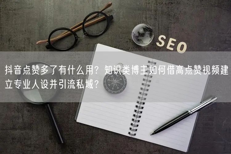 抖音点赞多了有什么用？知识类博主如何借高点赞视频建立专业人设并引流私域？