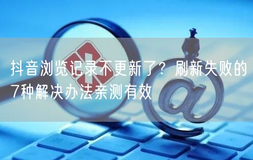 抖音浏览记录不更新了？刷新失败的7种解决办法亲测有效