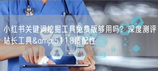 小红书关键词挖掘工具免费版够用吗？深度测评站长工具&5118适配性
