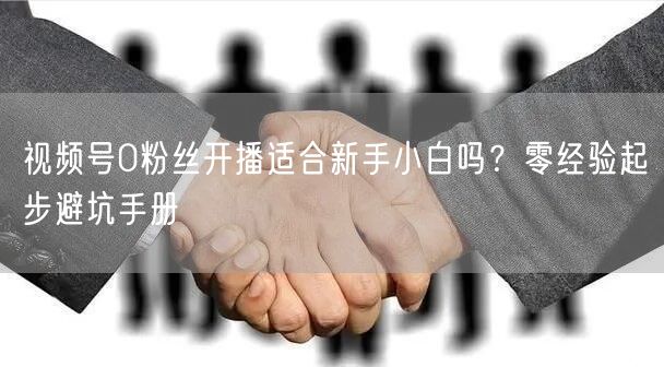 视频号0粉丝开播适合新手小白吗？零经验起步避坑手册