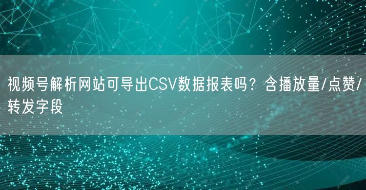 视频号解析网站可导出CSV数据报表吗？含播放量/点赞/转发字段