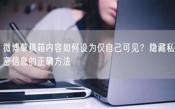 微博草稿箱内容如何设为仅自己可见？隐藏私密信息的正确方法
