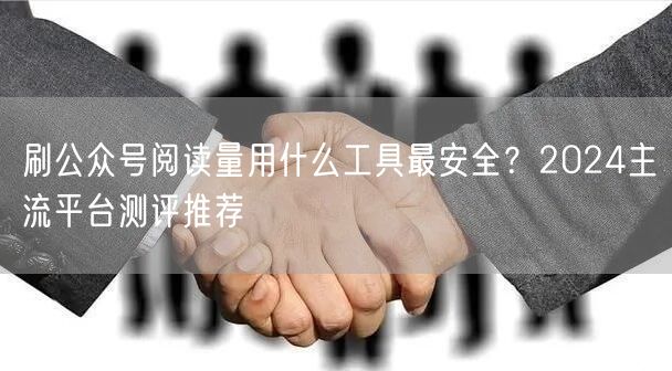 刷公众号阅读量用什么工具最安全？2024主流平台测评推荐