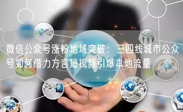 微信公众号涨粉地域突破：三四线城市公众号如何借力方言短视频引爆本地流量