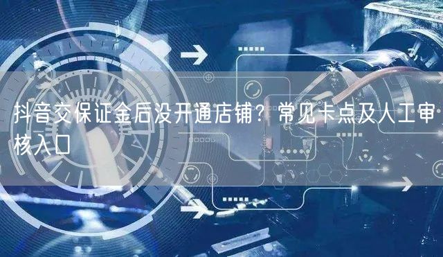 抖音交保证金后没开通店铺？常见卡点及人工审核入口