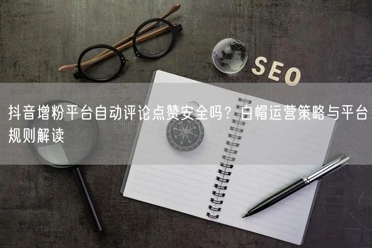 抖音增粉平台自动评论点赞安全吗？白帽运营策略与平台规则解读