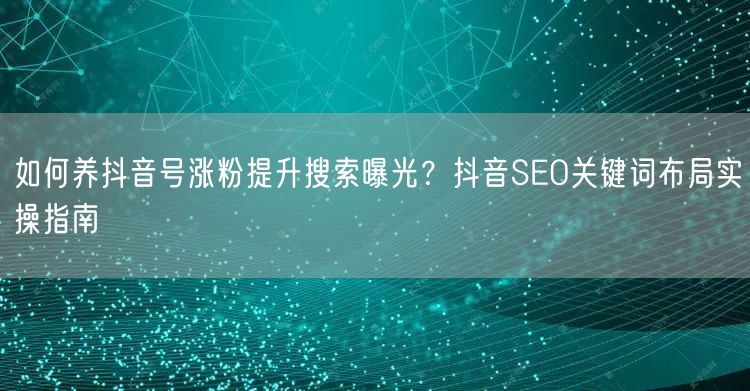 如何养抖音号涨粉提升搜索曝光？抖音SEO关键词布局实操指南