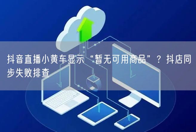 抖音直播小黄车显示“暂无可用商品”？抖店同步失败排查